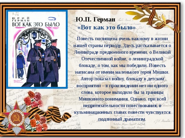 Ю.П. Герман  «Вот как это было» Повесть посвящена очень важному в жизни нашей страны периоду. Здесь рассказывается о Ленинграде предвоенного времени, о Великой Отечественной войне, о ленинградской блокаде, о том, как мы победили. Повесть написана от имени маленького героя Мишки. Автор показал войну, блокаду в детском восприятии – в произведении нет ни одного слова, которое выходило бы за границы Мишкиного понимания. Однако, при всей непритязательности повествования, в кульминационных главах повести чувствуется подлинный драматизм. 