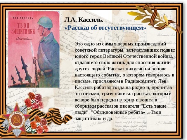 Л.А. Кассиль.   «Рассказ об отсутствующем» Это одно из самых первых произведений советской литературы, запечатлевших подвиг юного героя Великой Отечественной войны, отдавшего свою жизнь для спасения жизни других людей. Рассказ написан на основе настоящего события, о котором говорилось в письме, присланном в Радиокомитет. Лев Кассиль работал тогда на радио и, прочитав это письмо, сразу написал рассказ, который вскоре был передан в эфир и вошел в сборники рассказов писателя 