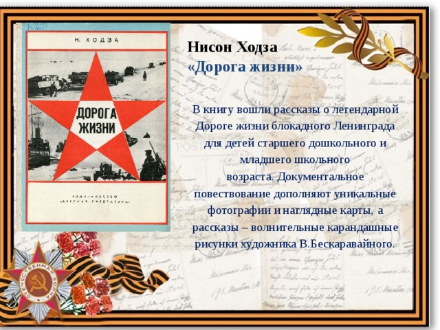 Нисон Ходза «Дорога жизни» В книгу вошли рассказы о легендарной Дороге жизни блокадного Ленинграда для детей старшего дошкольного и младшего школьного возраста. Документальное повествование дополняют уникальные фотографии и наглядные карты, а рассказы – волнительные карандашные рисунки художника В.Бескаравайного. 