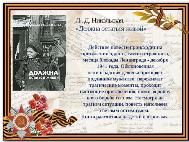 Л . Д. Никольская. «Должна остаться живой » Действие повести происходит на протяжении одного, самого страшного, месяца блокады Ленинграда - декабря 1941 года. Обыкновенная ленинградская девочка проявляет подлинное мужество, переживает трагические моменты, проходит настоящие приключения, помогая добру в его борьбе со злом. Несмотря на трагизм ситуации, повесть наполнена светлым оптимизмом.   Книга рассчитана на детей и взрослых. 