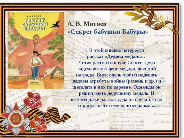 А. В. Митяев «Секрет бабушки Бабуры» В этой книжке интересен рассказ  «Дедова медаль». Читая рассказ о внуке Сергее, дети задумаются о цене медали, военной награды. Внук очень любил надевать дедовы атрибуты войны (ремень и др.) и щеголять в них по деревне. Однажды он решил одеть дедушкину медаль. И выучил даже рассказ деда на случай, если спросят, за что ему дали медальм ... 