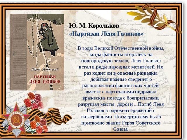 Ю. М. Корольков «Партизан Лёня Голиков» В годы Великой Отечественной войны, когда фашисты вторглись на новгородскую землю, Леня Голиков встал в ряды народных мстителей. Не раз ходил он в опасные разведки, добывая важные сведения о расположении фашистских частей, вместе с партизанами подрывал вражеские поезда с боеприпасами, разрушал мосты, дороги... Погиб Леня Голяков в одном из сражений с гитлеровцами. Посмертно ему было присвоено звание Героя Советского Союза. 
