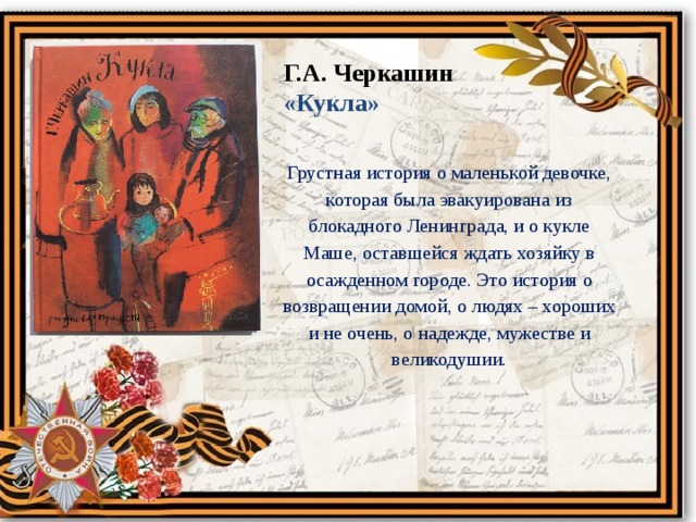 Г.А. Черкашин «Кукла» Грустная история о маленькой девочке, которая была эвакуирована из блокадного Ленинграда, и о кукле Маше, оставшейся ждать хозяйку в осажденном городе. Это история о возвращении домой, о людях – хороших и не очень, о надежде, мужестве и великодушии. 