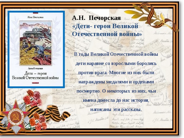 А.Н. Печорская «Дети- герои Великой Отечественной войны» В годы Великой Отечественной войны дети наравне со взрослыми боролись против врага. Многие из них были награждены медалями и орденами посмертно. О некоторых из них, чьи имена донесла до нас история, написаны эти рассказы. 