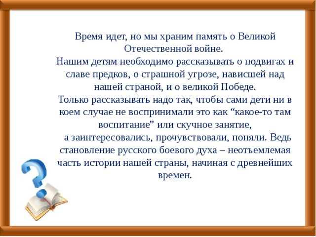 Время идет, но мы храним память о Великой Отечественной войне. Нашим детям необходимо рассказывать о подвигах и славе предков, о страшной угрозе, нависшей над нашей страной, и о великой Победе.  Только рассказывать надо так, чтобы сами дети ни в коем случае не воспринимали это как “какое-то там воспитание” или скучное занятие,  а заинтересовались, прочувствовали, поняли. Ведь становление русского боевого духа – неотъемлемая часть истории нашей страны, начиная с древнейших времен.   