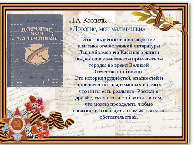 Л.А. Кассиль. «Дорогие, мои мальчишки» Это - знаменитое произведение классика отечественной литературы Льва Абрамовича Кассиля о жизни подростков в маленьком приволжском городке во время Великой Отечественной войны.   Это история трудностей, опасностей и приключений - выдуманных и самых что ни на есть реальных. Рассказ о дружбе, смелости и стойкости - о том, что можно преодолеть любые сложности и победить в самых тяжелых обстоятельствах. 