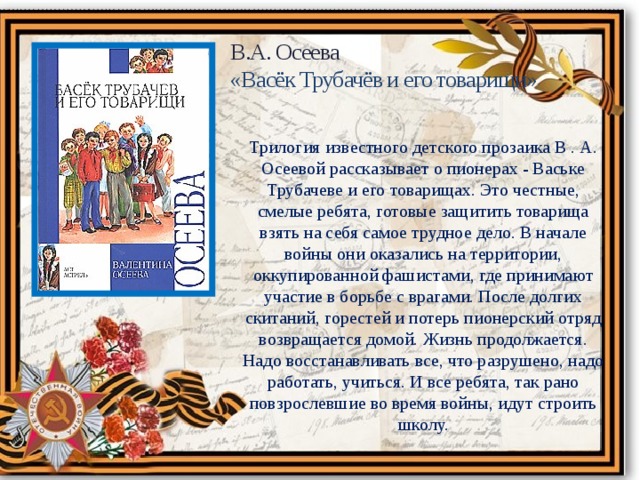 В.А. Осеева «Васёк Трубачёв и его товарищи» Трилогия известного детского прозаика В . А. Осеевой рассказывает о пионерах - Ваське Трубачеве и его товарищах. Это честные, смелые ребята, готовые защитить товарища взять на себя самое трудное дело. В начале войны они оказались на территории, оккупированной фашистами, где принимают участие в борьбе с врагами. После долгих скитаний, горестей и потерь пионерский отряд возвращается домой. Жизнь продолжается. Надо восстанавливать все, что разрушено, надо работать, учиться. И все ребята, так рано повзрослевшие во время войны, идут строить школу. 