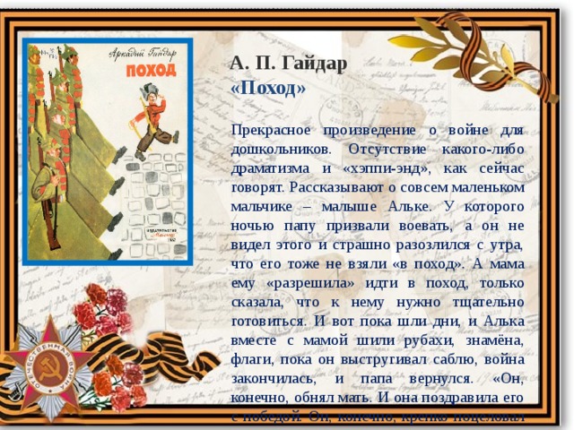 А. П. Гайдар «Поход» Прекрасное произведение о войне для дошкольников. Отсутствие какого-либо драматизма и «хэппи-энд», как сейчас говорят. Рассказывают о совсем маленьком мальчике – малыше Альке. У которого ночью папу призвали воевать, а он не видел этого и страшно разозлился с утра, что его тоже не взяли «в поход». А мама ему «разрешила» идти в поход, только сказала, что к нему нужно тщательно готовиться. И вот пока шли дни, и Алька вместе с мамой шили рубахи, знамёна, флаги, пока он выстругивал саблю, война закончилась, и папа вернулся. «Он, конечно, обнял мать. И она поздравила его с победой. Он, конечно, крепко поцеловал сына. Потом осмотрел всё Алькино снаряжение. И, улыбнувшись, приказал сыну: всё это оружие и амуницию держать в полном порядке, потому что тяжёлых боёв и опасных походов будет и впереди на этой земле ещё немало». Вот такой конец. 