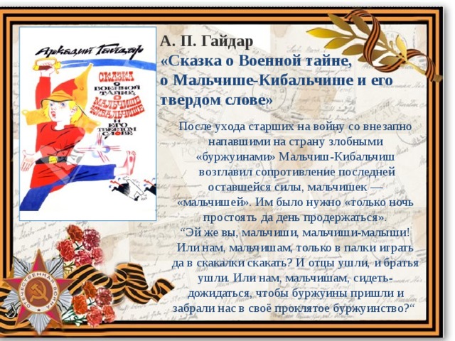 А. П. Гайдар «Сказка о Военной тайне, о Мальчише-Кибальчише и его твердом слове» После ухода старших на войну со внезапно напавшими на страну злобными «буржуинами» Мальчиш-Кибальчиш  возглавил сопротивление последней оставшейся силы, мальчишек — «мальчишей». Им было нужно «только ночь простоять да день продержаться».  “Эй же вы, мальчиши, мальчиши-малыши! Или нам, мальчишам, только в палки играть да в скакалки скакать? И отцы ушли, и братья ушли. Или нам, мальчишам, сидеть-дожидаться, чтобы буржуины пришли и забрали нас в своё проклятое буржуинство?“ 