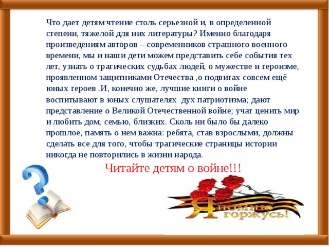 Что дает детям чтение столь серьезной и, в определенной степени, тяжелой для них литературы? Именно благодаря произведениям авторов – современников страшного военного времени, мы и наши дети можем представить себе события тех лет, узнать о трагических судьбах людей, о мужестве и героизме, проявленном защитниками Отечества ,о подвигах совсем ещё юных героев .И, конечно же, лучшие книги о войне воспитывают в юных слушателях дух патриотизма; дают представление о Великой Отечественной войне; учат ценить мир и любить дом, семью, близких. Сколь ни было бы далеко прошлое, память о нем важна: ребята, став взрослыми, должны сделать все для того, чтобы трагические страницы истории никогда не повторились в жизни народа. Читайте детям о войне!!! 