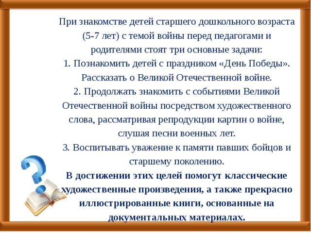 При знакомстве детей старшего дошкольного возраста (5-7 лет) с темой войны перед педагогами и родителями стоят три основные задачи:  1. Познакомить детей с праздником «День Победы». Рассказать о Великой Отечественной войне.  2. Продолжать знакомить с событиями Великой Отечественной войны посредством художественного слова, рассматривая репродукции картин о войне, слушая песни военных лет.  3. Воспитывать уважение к памяти павших бойцов и старшему поколению.  В достижении этих целей помогут классические художественные произведения, а также прекрасно иллюстрированные книги, основанные на документальных материалах. 