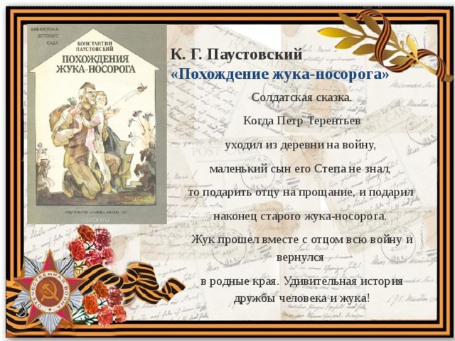 К. Г. Паустовский «Похождение жука-носорога» Солдатская сказка.  Когда Петр Терентьев уходил из деревни на войну, маленький сын его Степа не знал, то подарить отцу на прощание, и подарил наконец старого жука-носорога. Жук прошел вместе с отцом всю войну и вернулся в родные края. Удивительная история дружбы человека и жука! 