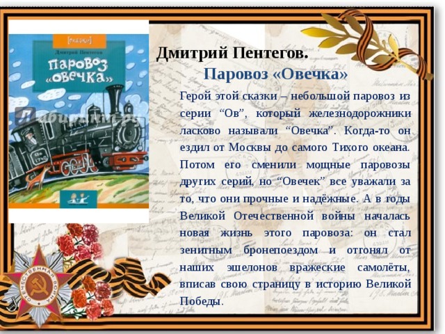 Дмитрий Пентегов.  Паровоз «Овечка» Герой этой сказки – небольшой паровоз из серии “Ов”, который железнодорожники ласково называли “Овечка”. Когда-то он ездил от Москвы до самого Тихого океана. Потом его сменили мощные паровозы других серий, но “Овечек” все уважали за то, что они прочные и надёжные. А в годы Великой Отечественной войны началась новая жизнь этого паровоза: он стал зенитным бронепоездом и отгонял от наших эшелонов вражеские самолёты, вписав свою страницу в историю Великой Победы. 