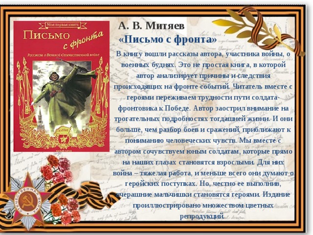 А. В. Митяев «Письмо с фронта» В книгу вошли рассказы автора, участника войны, о военных буднях. Это не простая книга, в которой автор анализирует причины и следствия происходящих на фронте событий. Читатель вместе с героями переживаем трудности пути солдата-фронтовика к Победе. Автор заострил внимание на трогательных подробностях тогдашней жизни. И они больше, чем разбор боев и сражений, приближают к пониманию человеческих чувств. Мы вместе с автором сочувствуем юным солдатам, которые прямо на наших глазах становятся взрослыми. Для них война – тяжелая работа, и меньше всего они думают о геройских поступках. Но, честно ее выполнив, вчерашние мальчишки становятся героями. Издание проиллюстрировано множеством цветных репродукций.  
