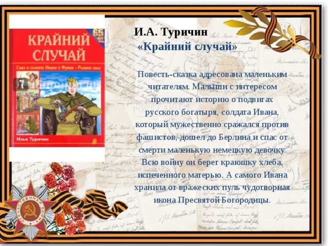 И.А. Туричин  «Крайний случай» Повесть-сказка адресована маленьким читателям. Малыши с интересом прочитают историю о подвигах русского богатыря, солдата Ивана, который мужественно сражался против фашистов, дошел до Берлина и спас от смерти маленькую немецкую девочку. Всю войну он берег краюшку хлеба, испеченного матерью. А самого Ивана хранила от вражеских пуль чудотворная икона Пресвятой Богородицы. 