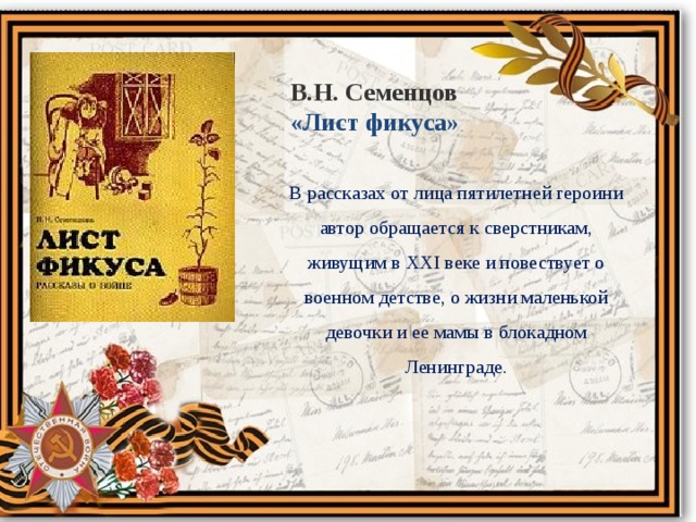 В.Н. Семенцов «Лист фикуса» В рассказах от лица пятилетней героини автор обращается к сверстникам, живущим в XXI веке и повествует о военном детстве, о жизни маленькой девочки и ее мамы в блокадном Ленинграде. 