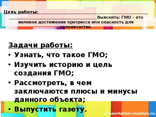  Цель работы:  Выяснить: ГМО – это великое достижение прогресса или опасность для человечества.   Задачи работы: Узнать, что такое ГМО; Изучить историю и цель создания ГМО; Рассмотреть, в чем заключаются плюсы и минусы данного объекта; Выпустить газету. 