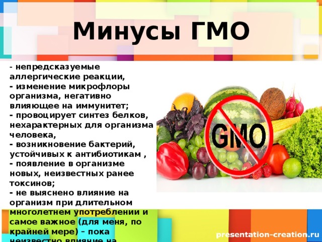 Минусы ГМО - непредсказуемые аллергические реакции,  - изменение микрофлоры организма, негативно влияющее на иммунитет;  - провоцирует синтез белков, нехарактерных для организма человека,  - возникновение бактерий, устойчивых к антибиотикам ,  - появление в организме новых, неизвестных ранее токсинов;  - не выяснено влияние на организм при длительном многолетнем употреблении и самое важное (для меня, по крайней мере) – пока неизвестно влияние на репродуктивную функцию, т.е. на будущие поколения.   