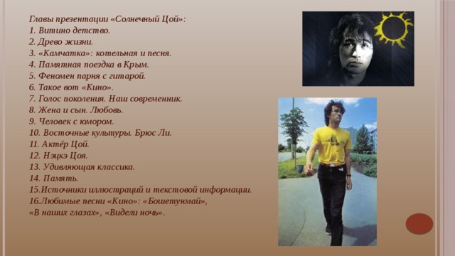 Главы презентации «Солнечный Цой»: 1. Витино детство. 2. Древо жизни. 3. «Камчатка»: котельная и песня. 4. Памятная поездка в Крым. 5. Феномен парня с гитарой. 6. Такое вот «Кино». 7. Голос поколения. Наш современник. 8. Жена и сын. Любовь. 9. Человек с юмором. 10. Восточные культуры. Брюс Ли. 11. Актёр Цой. 12. Нэцкэ Цоя. 13. Удивляющая классика. 14. Память. 15.Источники иллюстраций и текстовой информации. 16.Любимые песни «Кино»: «Бошетунмай», «В наших глазах», «Видели ночь». Виктор Цой утверждает: «Просто каждый должен делать что-то такое, что отличало бы его от других».    