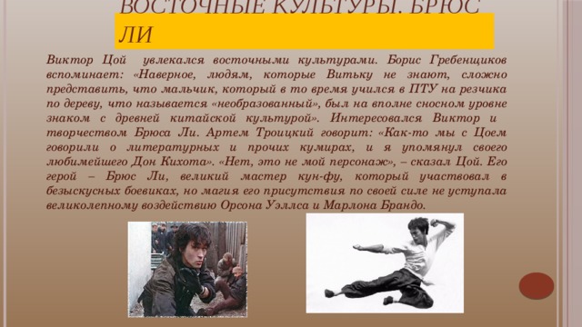 Восточные культуры. Брюс Ли Виктор Цой увлекался восточными культурами. Борис Гребенщиков вспоминает: «Наверное, людям, которые Витьку не знают, сложно представить, что мальчик, который в то время учился в ПТУ на резчика по дереву, что называется «необразованный», был на вполне сносном уровне знаком с древней китайской культурой». Интересовался Виктор и творчеством Брюса Ли. Артем Троицкий говорит: «Как-то мы с Цоем говорили о литературных и прочих кумирах, и я упомянул своего любимейшего Дон Кихота». «Нет, это не мой персонаж», – сказал Цой. Его герой – Брюс Ли, великий мастер кун-фу, который участвовал в безыскусных боевиках, но магия его присутствия по своей силе не уступала великолепному воздействию Орсона Уэллса и Марлона Брандо. Цой сумел постичь восточную мудрость. Он видел силу в добре и терпении, а не зле и насилии: «Я утверждаю, что добро всегда побеждает зло, а терпение сильнее самурайского меча».  
