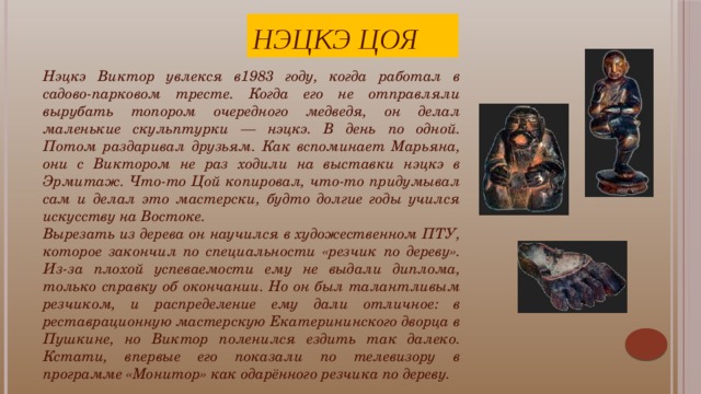 Нэцкэ Цоя Нэцкэ Виктор увлекся в1983 году, когда работал в садово-парковом тресте. Когда его не отправляли вырубать топором очередного медведя, он делал маленькие скульптурки — нэцкэ. В день по одной. Потом раздаривал друзьям. Как вспоминает Марьяна, они с Виктором не раз ходили на выставки нэцкэ в Эрмитаж. Что-то Цой копировал, что-то придумывал сам и делал это мастерски, будто долгие годы учился искусству на Востоке. Вырезать из дерева он научился в художественном ПТУ, которое закончил по специальности «резчик по дереву». Из-за плохой успеваемости ему не выдали диплома, только справку об окончании. Но он был талантливым резчиком, и распределение ему дали отличное: в реставрационную мастерскую Екатерининского дворца в Пушкине, но Виктор поленился ездить так далеко. Кстати, впервые его показали по телевизору в программе «Монитор» как одарённого резчика по дереву. Виктор Цой ценил индивидуальность и своеобразие каждой личности: «Просто каждый должен делать что-то такое, что отличало бы его от других».    