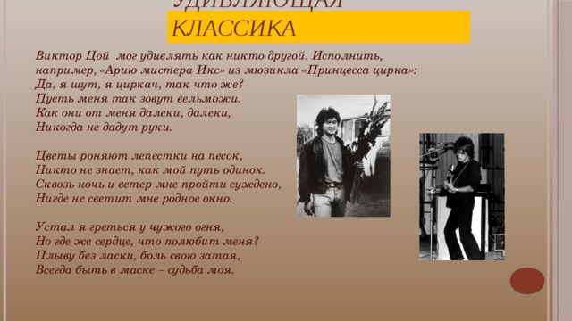 Удивляющая классика Виктор Цой мог удивлять как никто другой. Исполнить, например, «Арию мистера Икс» из мюзикла «Принцесса цирка»: Да, я шут, я циркач, так что же?  Пусть меня так зовут вельможи.  Как они от меня далеки, далеки,  Никогда не дадут руки.   Цветы роняют лепестки на песок,  Никто не знает, как мой путь одинок.  Сквозь ночь и ветер мне пройти суждено,  Нигде не светит мне родное окно.   Устал я греться у чужого огня,  Но где же сердце, что полюбит меня?  Плыву без ласки, боль свою затая,  Всегда быть в маске – судьба моя. Цой любил удивляться и не любил скучать: «Разговаривать с журналистами очень скучно, потому что вопросы все одинаковые и отвечать на них всякий раз уже надоело».  