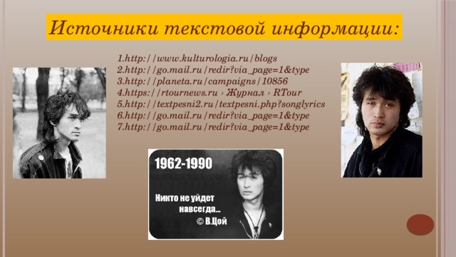 Источники текстовой информации: 1.http://www.kulturologia.ru/blogs 2.http://go.mail.ru/redir?via_page=1&type 3.http://planeta.ru/campaigns/10856 4.https://rtournews.ru › Журнал › RTour 5.http://textpesni2.ru/textpesni.php?songlyrics 6.http://go.mail.ru/redir?via_page=1&type 7.http://go.mail.ru/redir?via_page=1&type  Прислушаемся к пожеланию Цоя, который сказал: «Я пожелал бы поклонникам не делать из нас кумиров, и пусть относятся к нам, как к нормальным людям. И еще — не принимать наши песни, как истину в последней инстанции. Это всего-навсего песни, написанные на тексты одного человека, который может ошибаться».    