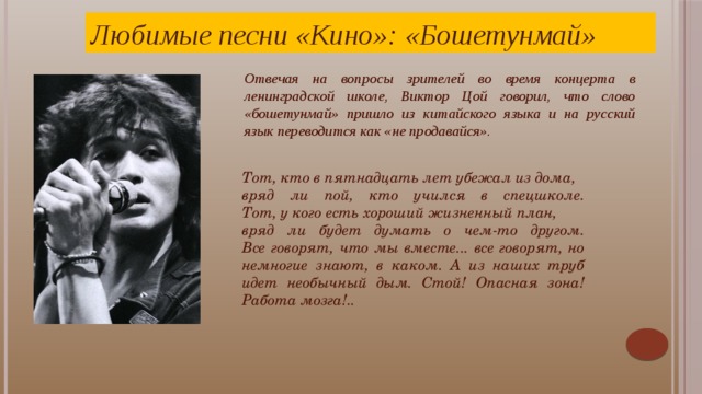 Любимые песни «Кино»: «Бошетунмай» Отвечая на вопросы зрителей во время концерта в ленинградской школе, Виктор Цой говорил, что слово «бошетунмай» пришло из китайского языка и на русский язык переводится как «не продавайся». Тот, кто в пятнадцать лет убежал из дома, вряд ли пой, кто учился в спецшколе.  Тот, у кого есть хороший жизненный план, вряд ли будет думать о чем-то другом.  Все говорят, что мы вместе... все говорят, но немногие знают, в каком. А из наших труб идет необычный дым. Стой! Опасная зона! Работа мозга!.. В песне «Бошетунмай» Виктор Цой иронично шутит над своими друзьями-музыкантами. Например, строчка «те, кто в 15 лет убежал из дома» – это явный намёк на Сергея «Африку» Бугаева, исполнителя роли Бананана в фильме «Асса».  