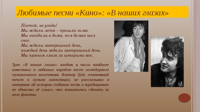Любимые песни «Кино»: «В наших глазах» Постой, не уходи! Мы ждали лета – пришла зима. Мы заходили в дома, но в домах шел снег.  Мы ждали завтрашний день, каждый день ждали завтрашний день.  Мы прячем глаза за шторами век.   Трек «В наших глазах» входит в число наиболее известных и любимых народом песен легендарного музыкального коллектива. Виктор Цой, сочинивший текст и музыку композиции, не рассказывал в интервью об истории создания песни и традиционно не объяснял её смысл, что попытались сделать за него фанаты. Песню «Кино» «В наших глазах» Виктор Цой впервые исполнил на публике 3 июня 1987 года. В этот день возглавляемый им коллектив выступал на V фестивале Ленинградского рок-клуба, где и представил новую концертную программу. Согласно воспоминаниям очевидцев, далеко не все приняли резко изменившееся творчество команды, однако вскоре стало ясно, что смена вектора движения пошла музыкантам только на пользу.  
