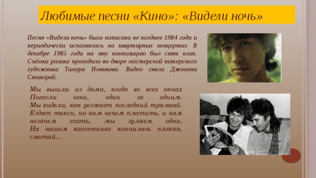 Любимые песни «Кино»: «Видели ночь» Песня «Видели ночь» была написана не позднее 1984 года и периодически исполнялась на квартирных концертах. В декабре 1985 года на эту композицию был снят клип. Съёмки ролика проходили во дворе мастерской питерского художника Тимура Новикова. Видео сняла Джоанна Стингрей. Мы вышли из дома, когда во всех окнах Погасли огни, один за одним.  Мы видели, как уезжает последний трамвай.  Ездят такси, но нам нечем платить, и нам незачем ехать, мы гуляем одни,  На нашем кассетнике кончилась пленка, смотай...   Виктор Цой отмечал: «Музыка - это то, ради чего я готов пожертвовать практически всем». Так и было, поэтому музыка «Кино» до сих пор жива и пользуется огромной популярностью.    