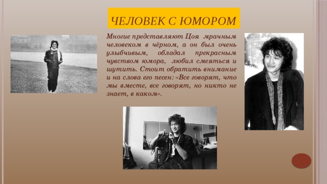 Человек с юмором Многие представляют Цоя мрачным человеком в чёрном, а он был очень улыбчивым, обладал прекрасным чувством юмора, любил смеяться и шутить. Стоит обратить внимание и на слова его песен: «Все говорят, что мы вместе, все говорят, но никто не знает, в каком». Виктор воспринимал себя не как учителя, а как рассказчика: «Мне не нравятся люди, которые считают себя пророками и думают, что в состоянии научить других, как жить. Я пою о своих проблемах, увлечениях и никого учить жить не собираюсь. Если песни кому-то нравятся, то этому, конечно, рад. Кино должно рассказывать истории».    
