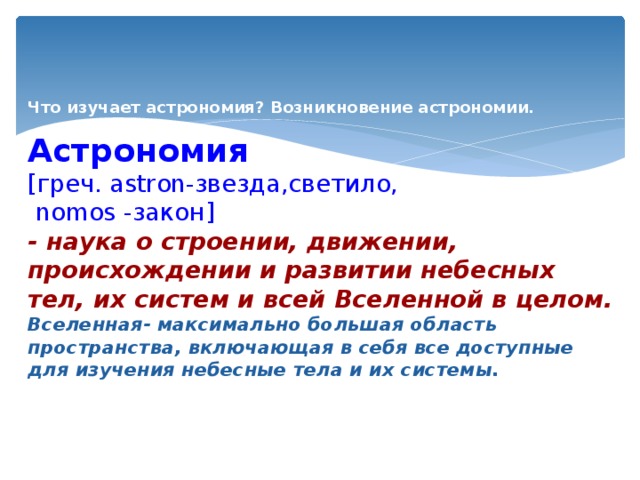  Что изучает астрономия? Возникновение астрономии.   Астрономия   [греч. astron-звезда,светило,  nomos -закон]  - наука о строении, движении, происхождении и развитии небесных тел, их систем и всей Вселенной в целом.  Вселенная- максимально большая область пространства, включающая в себя все доступные для изучения небесные тела и их системы.     