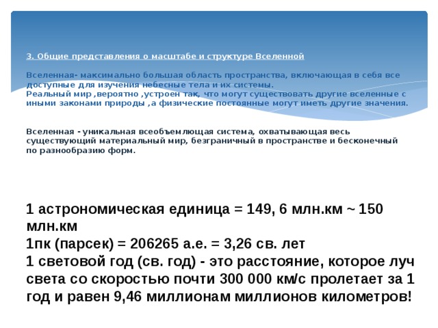    3. Общие представления о масштабе и структуре Вселенной   Вселенная- максимально большая область пространства, включающая в себя все доступные для изучения небесные тела и их системы.  Реальный мир ,вероятно ,устроен так, что могут существовать другие вселенные с иными законами природы ,а физические постоянные могут иметь другие значения.    Вселенная - уникальная всеобъемлющая система, охватывающая весь существующий материальный мир, безграничный в пространстве и бесконечный по разнообразию форм.     1 астрономическая единица = 149, 6 млн.км ~ 150 млн.км 1пк (парсек) = 206265 а.е. = 3,26 св. лет 1 световой год (св. год) - это расстояние, которое луч света со скоростью почти 300 000 км/с пролетает за 1 год и равен 9,46 миллионам миллионов километров! 