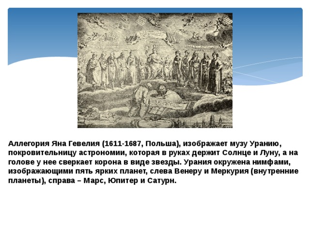 Аллегория Яна Гевелия (1611-1687, Польша), изображает музу Уранию, покровительницу астрономии, которая в руках держит Солнце и Луну, а на голове у нее сверкает корона в виде звезды. Урания окружена нимфами, изображающими пять ярких планет, слева Венеру и Меркурия (внутренние планеты), справа – Марс, Юпитер и Сатурн. 