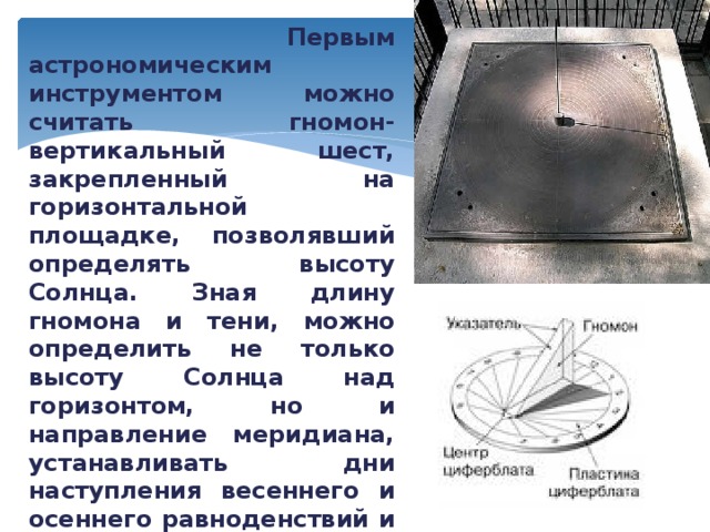  Первым астрономическим инструментом можно считать гномон- вертикальный шест, закрепленный на горизонтальной площадке, позволявший определять высоту Солнца. Зная длину гномона и тени, можно определить не только высоту Солнца над горизонтом, но и направление меридиана, устанавливать дни наступления весеннего и осеннего равноденствий и зимнего и летнего солнцестояний. 