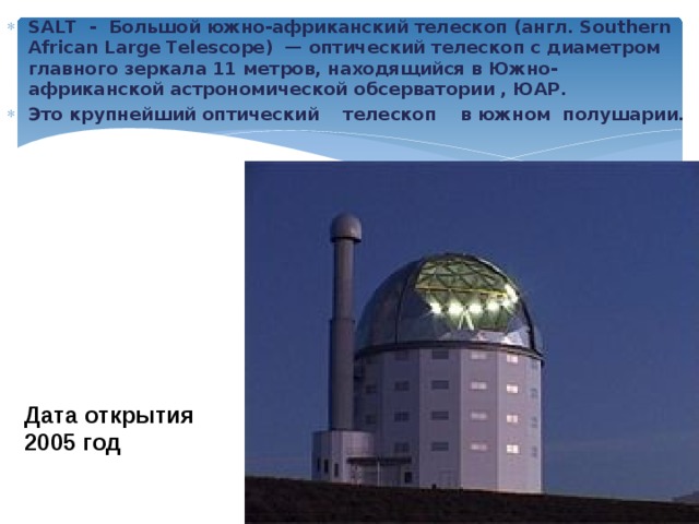SALT - Большой южно-африканский телескоп (англ. Southern African Large Telescope) — оптический телескоп с диаметром главного зеркала 11 метров, находящийся в Южно-африканской астрономической обсерватории , ЮАР. Это крупнейший оптический телескоп в южном полушарии. Дата открытия  2005 год 