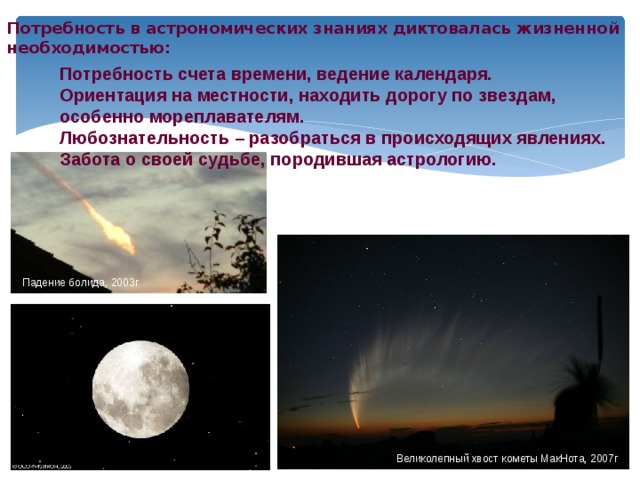 Потребность в астрономических знаниях диктовалась жизненной необходимостью: Потребность счета времени, ведение календаря. Ориентация на местности, находить дорогу по звездам, особенно мореплавателям. Любознательность – разобраться в происходящих явлениях. Забота о своей судьбе, породившая астрологию. Падение болида, 2003г Великолепный хвост кометы МакНота, 2007г 