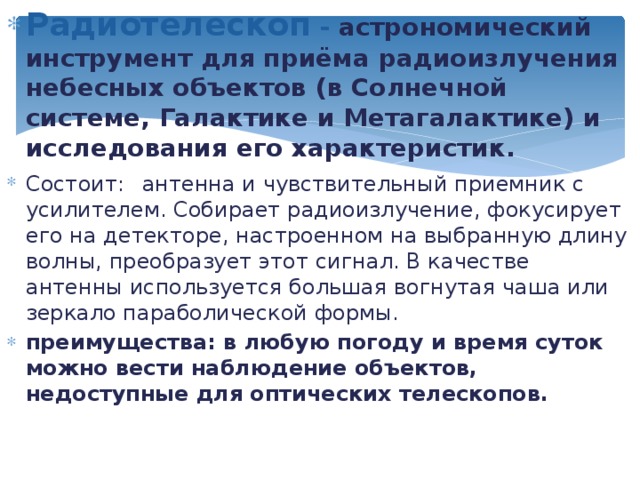 Радиотелескоп - астрономический инструмент для приёма радиоизлучения небесных объектов (в Солнечной системе, Галактике и Метагалактике) и исследования его характеристик. Состоит:  антенна и чувствительный приемник с усилителем. Собирает радиоизлучение, фокусирует его на детекторе, настроенном на выбранную длину волны, преобразует этот сигнал. В качестве антенны используется большая вогнутая чаша или зеркало параболической формы. преимущества: в любую погоду и время суток можно вести наблюдение объектов, недоступные для оптических телескопов.  