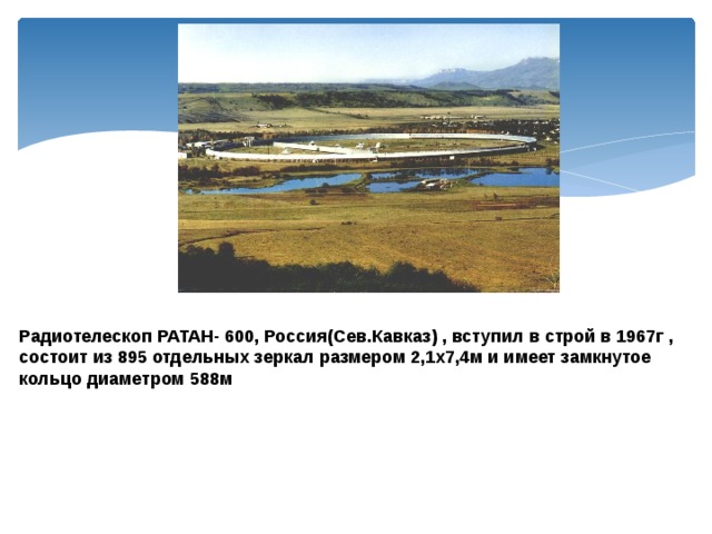 Радиотелескоп РАТАН- 600, Россия(Сев.Кавказ) , вступил в строй в 1967г , состоит из 895 отдельных зеркал размером 2,1х7,4м и имеет замкнутое кольцо диаметром 588м 