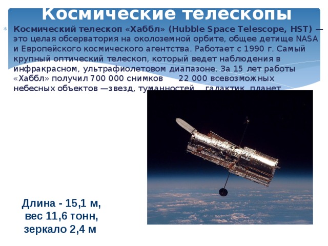 Космические телескопы Космический телескоп «Хаббл» (Hubble Space Telescope, HST) — это целая обсерватория на околоземной орбите, общее детище NASA и Европейского космического агентства. Работает с 1990 г. Самый крупный оптический телескоп, который ведет наблюдения в инфракрасном, ультрафиолетовом диапазоне. За 15 лет работы «Хаббл» получил 700 000 снимков 22 000 всевозможных небесных объектов —звезд, туманностей, галактик, планет. Длина - 15,1 м, вес 11,6 тонн, зеркало 2,4 м  