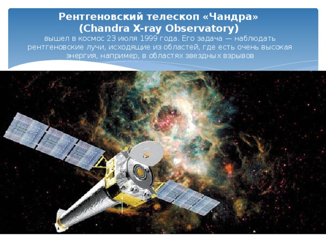 Рентгеновский телескоп «Чандра»  (Chandra X-ray Observatory)   вышел в космос 23 июля 1999 года. Его задача — наблюдать рентгеновские лучи, исходящие из областей, где есть очень высокая энергия, например, в областях звездных взрывов 