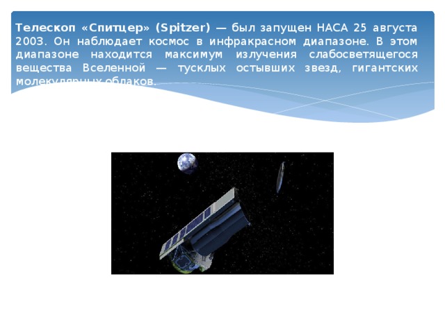 Телескоп «Спитцер» (Spitzer) — был запущен НАСА 25 августа 2003. Он наблюдает космос в инфракрасном диапазоне. В этом диапазоне находится максимум излучения слабосветящегося вещества Вселенной — тусклых остывших звезд, гигантских молекулярных облаков. 