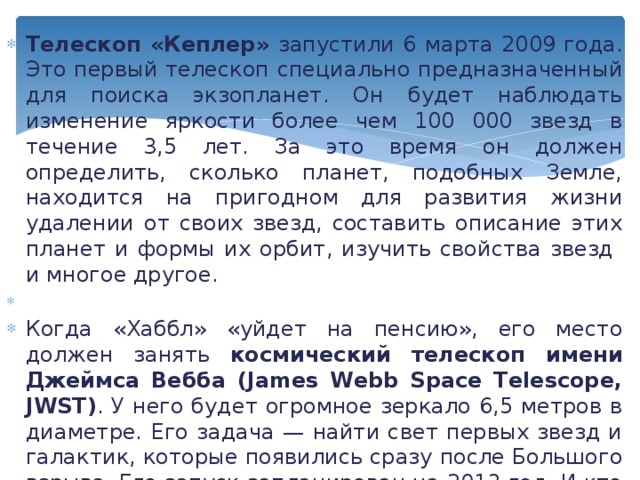 Телескоп «Кеплер» запустили 6 марта 2009 года. Это первый телескоп специально предназначенный для поиска экзопланет. Он будет наблюдать изменение яркости более чем 100 000 звезд в течение 3,5 лет. За это время он должен определить, сколько планет, подобных Земле, находится на пригодном для развития жизни удалении от своих звезд, составить описание этих планет и формы их орбит, изучить свойства звезд и многое другое.   Когда «Хаббл» «уйдет на пенсию», его место должен занять космический телескоп имени Джеймса Вебба (James Webb Space Telescope, JWST) . У него будет огромное зеркало 6,5 метров в диаметре. Его задача — найти свет первых звезд и галактик, которые появились сразу после Большого взрыва. Его запуск запланирован на 2013 год. И кто знает, что он увидит в небе и как изменится наша жизнь. 