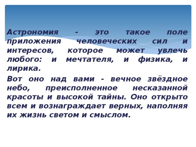 Астрономия - это такое поле приложения человеческих сил и интересов, которое может увлечь любого: и мечтателя, и физика, и лирика. Вот оно над вами - вечное звёздное небо, преисполненное несказанной красоты и высокой тайны. Оно открыто всем и вознаграждает верных, наполняя их жизнь светом и смыслом. 
