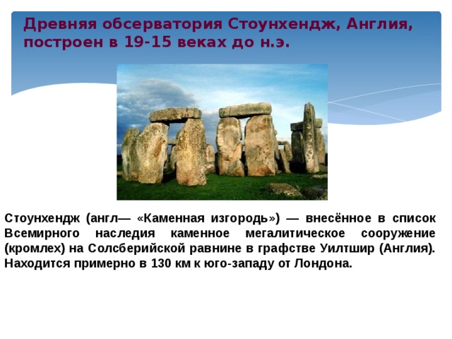 Древняя обсерватория Стоунхендж, Англия, построен в 19-15 веках до н.э. Стоунхендж (англ— «Каменная изгородь») — внесённое в список Всемирного наследия каменное мегалитическое сооружение (кромлех) на Солсберийской равнине в графстве Уилтшир (Англия). Находится примерно в 130 км к юго-западу от Лондона. 