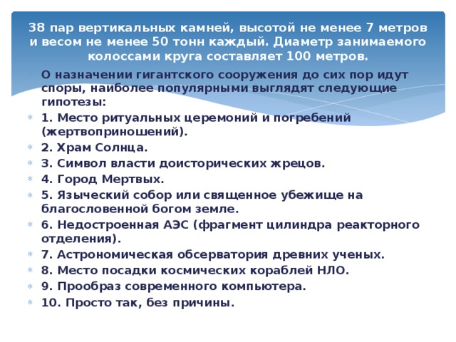 38 пар вертикальных камней, высотой не менее 7 метров и весом не менее 50 тонн каждый. Диаметр занимаемого колоссами круга составляет 100 метров.   О назначении гигантского сооружения до сих пор идут споры, наиболее популярными выглядят следующие гипотезы: 1. Место ритуальных церемоний и погребений (жертвоприношений). 2. Храм Солнца. 3. Символ власти доисторических жрецов. 4. Город Мертвых. 5. Языческий собор или священное убежище на благословенной богом земле. 6. Недостроенная АЭС (фрагмент цилиндра реакторного отделения). 7. Астрономическая обсерватория древних ученых. 8. Место посадки космических кораблей НЛО. 9. Прообраз современного компьютера. 10. Просто так, без причины. 