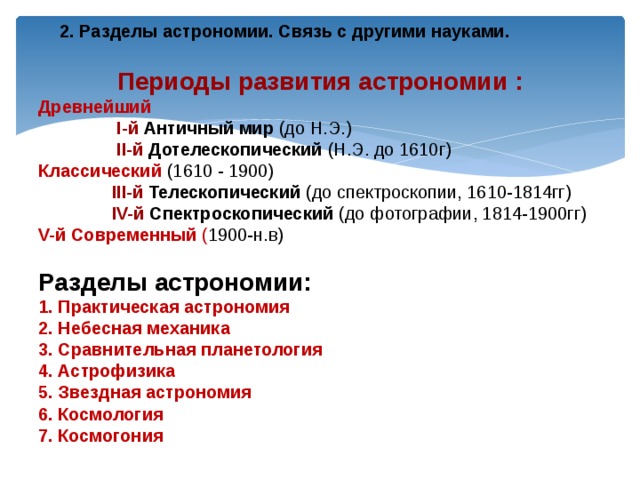   Периоды развития астрономии : Древнейший  I-й Античный мир (до Н.Э.)  II-й  Дотелескопический (Н.Э. до 1610г) Классический  (1610 - 1900)  III-й  Телескопический (до спектроскопии, 1610-1814гг)  IV-й  Спектроскопический (до фотографии, 1814-1900гг) V-й  Современный ( 1900-н.в) Разделы астрономии: 1. Практическая астрономия 2. Небесная механика 3. Сравнительная планетология 4. Астрофизика 5. Звездная астрономия 6. Космология 7. Космогония  2. Разделы астрономии. Связь с другими науками. 