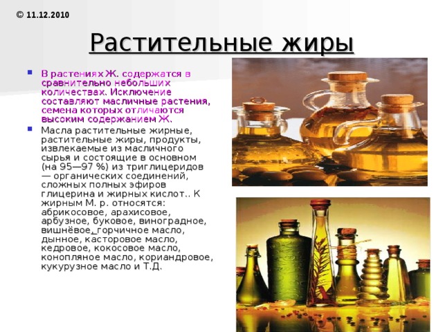 Животные жиры 1.запасные (откладываются в подкожной жировой клетчатке и в сальниках) 2.протоплазматические (входят в состав протоплазмы в виде комплексов с белками, называемые липопротеидами ) При голодании, а также при недостаточном питании в организме исчезает запасной Ж., процентное же содержание в тканях протоплазматических Ж. остаётся почти без изменений даже в случаях крайнего истощения организма. Запасный Ж. легко извлекается из жировой ткани органическими растворителями. Протоплазматические Ж. удаётся извлечь органическими растворителями только после предварительной обработки тканей, приводящей к денатурации белков и распаду их комплексов с Ж. © 11.12.2010 