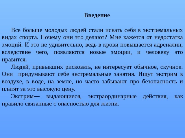 Введение  Все больше молодых людей стали искать себя в экстремальных видах спорта. Почему они это делают? Мне кажется от недостатка эмоций. И это не удивительно, ведь в крови повышается адреналин, вследствие чего, появляются новые эмоции, и человеку это нравится. Людей, привыкших рисковать, не интересует обычное, скучное. Они придумывают себе экстремальные занятия. Ищут экстрим в воздухе, в воде, на земле, но часто забывают про безопасность и платят за это высокую цену. Экстрим — выдающиеся, экстраординарные действия, как правило связанные с опасностью для жизни. 