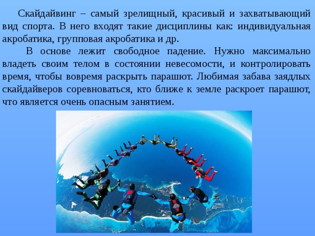 Скайдайвинг – самый зрелищный, красивый и захватывающий вид спорта. В него входят такие дисциплины как: индивидуальная акробатика, групповая акробатика и др.  В основе лежит свободное падение. Нужно максимально владеть своим телом в состоянии невесомости, и контролировать время, чтобы вовремя раскрыть парашют. Любимая забава заядлых скайдайверов соревноваться, кто ближе к земле раскроет парашют, что является очень опасным занятием. 